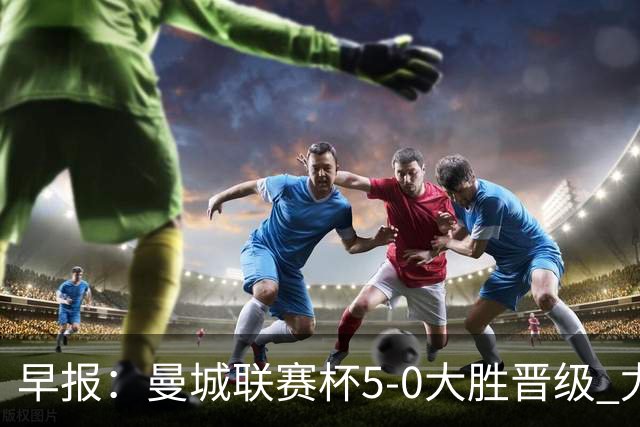 早报：曼城联赛杯5-0大胜晋级 尤文欧联杯5-0开门红